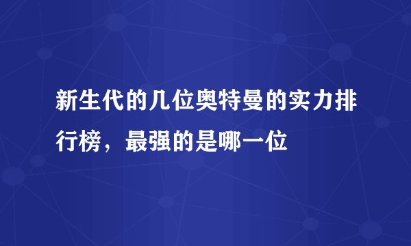 新生代的几位奥特曼的实力排行榜，最强的是哪一位