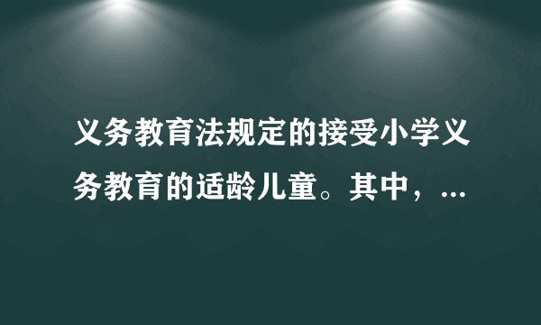 义务教育法规定的接受小学义务教育的适龄儿童。其中，适龄指多大？