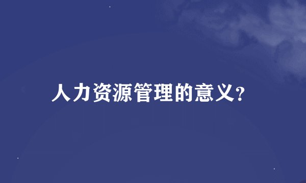 人力资源管理的意义？