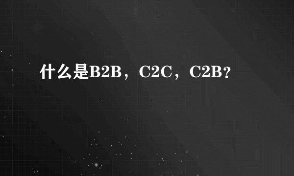 什么是B2B，C2C，C2B？