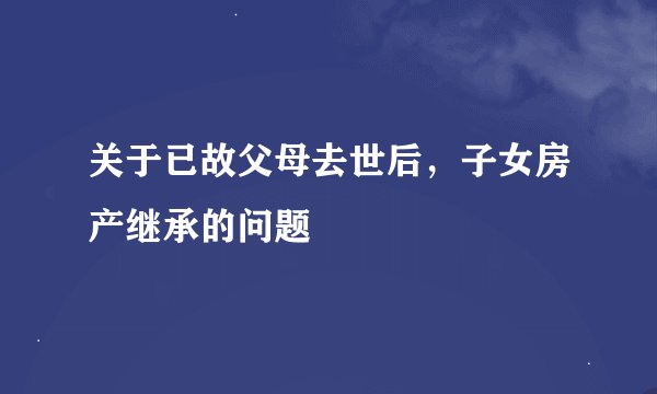 关于已故父母去世后，子女房产继承的问题
