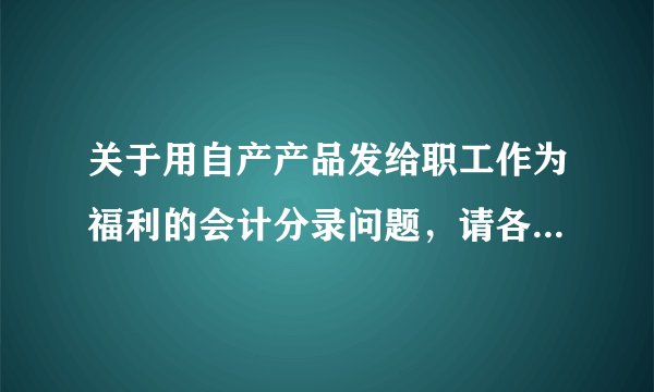 关于用自产产品发给职工作为福利的会计分录问题，请各位帮助。