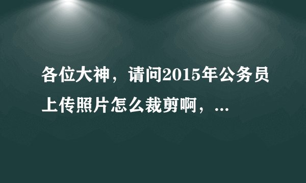 各位大神，请问2015年公务员上传照片怎么裁剪啊，有什么限制没有？