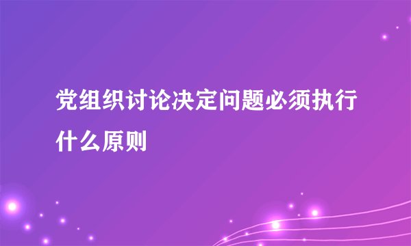 党组织讨论决定问题必须执行什么原则