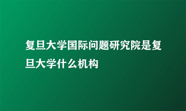 复旦大学国际问题研究院是复旦大学什么机构