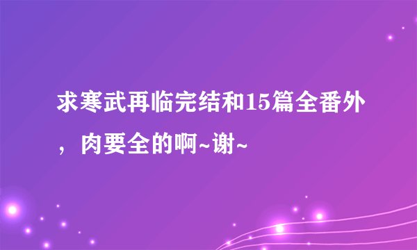 求寒武再临完结和15篇全番外，肉要全的啊~谢~