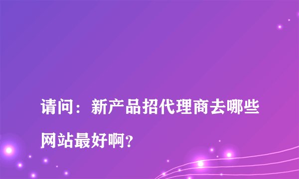 
请问：新产品招代理商去哪些网站最好啊？

