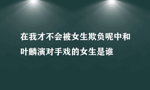在我才不会被女生欺负呢中和叶麟演对手戏的女生是谁
