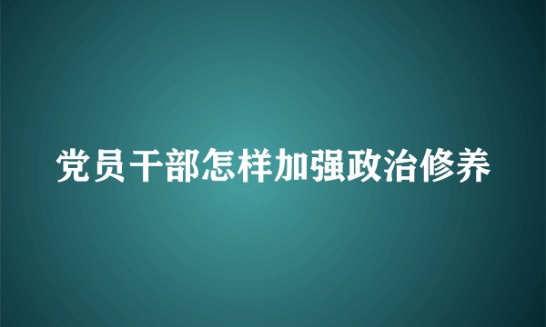 党员干部怎样加强政治修养