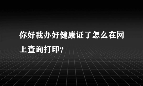 你好我办好健康证了怎么在网上查询打印？