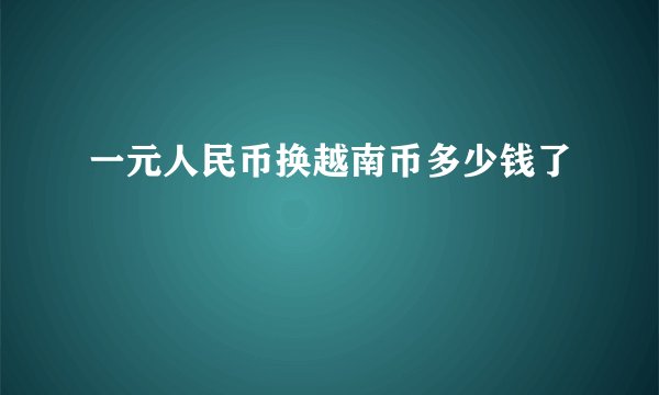 一元人民币换越南币多少钱了