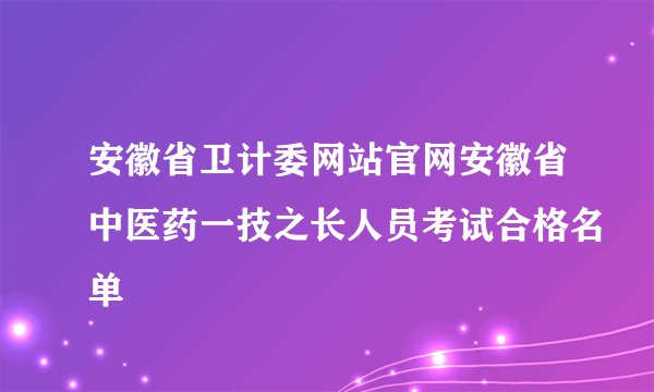 安徽省卫计委网站官网安徽省中医药一技之长人员考试合格名单