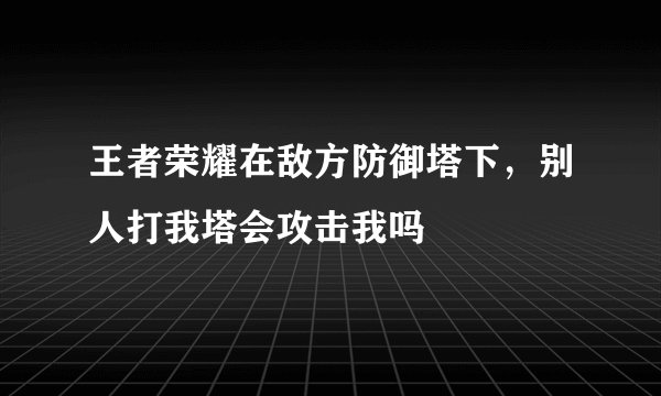 王者荣耀在敌方防御塔下，别人打我塔会攻击我吗