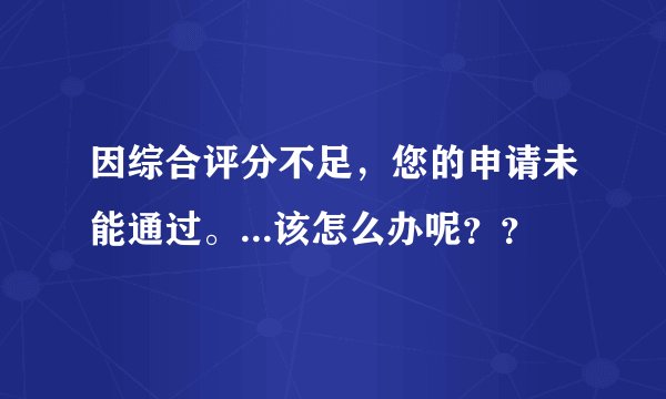 因综合评分不足，您的申请未能通过。...该怎么办呢？？