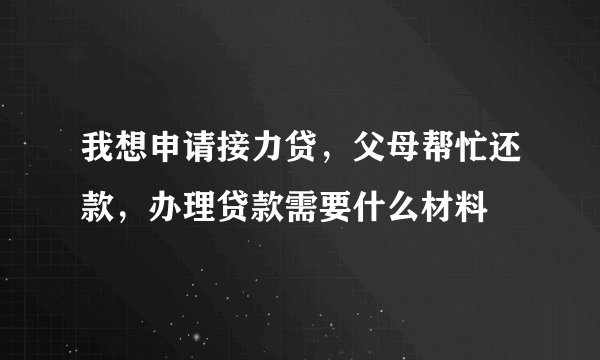 我想申请接力贷，父母帮忙还款，办理贷款需要什么材料