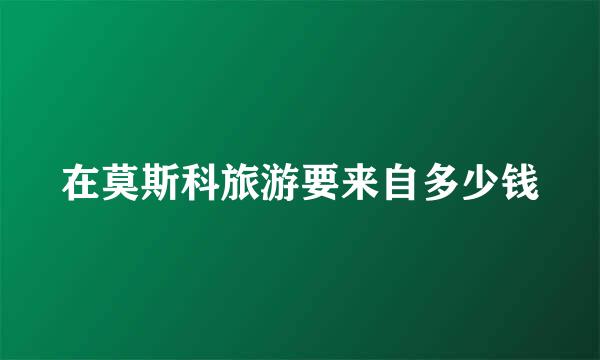 在莫斯科旅游要来自多少钱