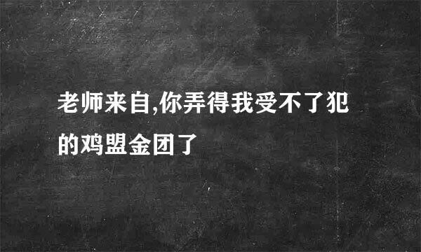 老师来自,你弄得我受不了犯的鸡盟金团了