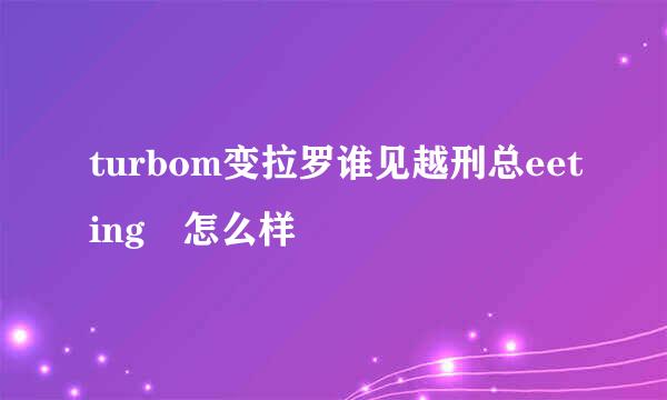 turbom变拉罗谁见越刑总eeting 怎么样