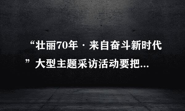 “壮丽70年·来自奋斗新时代”大型主题采访活动要把宣传阐释党360问答的创新理论摆在突出位置,深刻反映70年来社会主义革命、建设、改革...