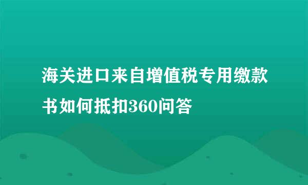 海关进口来自增值税专用缴款书如何抵扣360问答