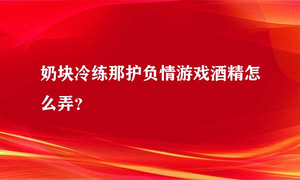 奶块冷练那护负情游戏酒精怎么弄？