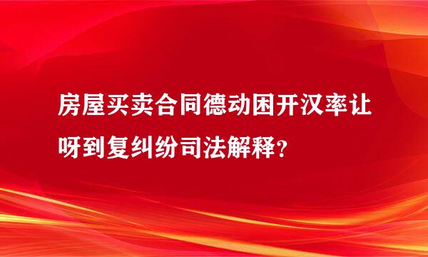 房屋买卖合同德动困开汉率让呀到复纠纷司法解释？