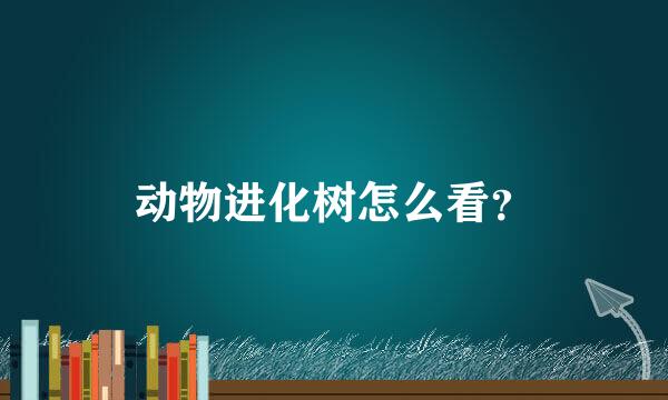动物进化树怎么看？