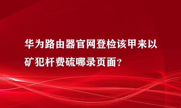 华为路由器官网登检该甲来以矿犯杆费硫哪录页面？