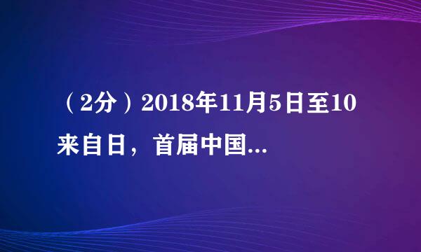 （2分）2018年11月5日至10来自日，首届中国国际进口博览会在____举办，这是全球酒己耐省首个以进口为主题的博览会。（  ）
