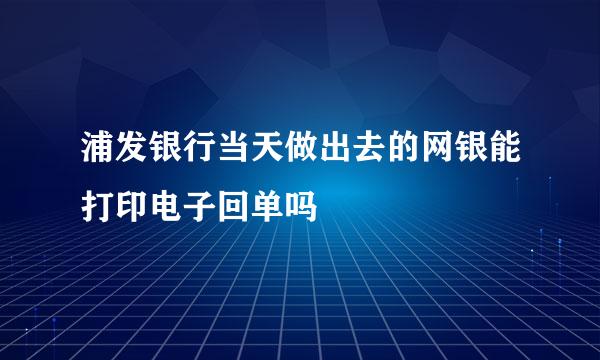 浦发银行当天做出去的网银能打印电子回单吗