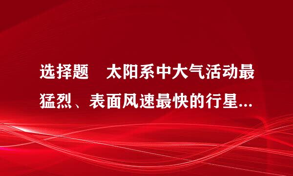 选择题 太阳系中大气活动最猛烈、表面风速最快的行星是（  ）