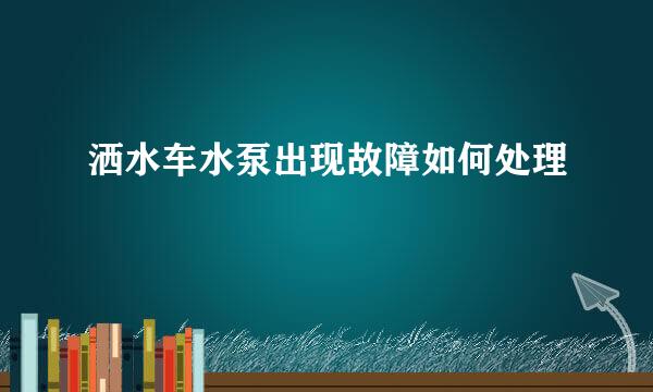 洒水车水泵出现故障如何处理