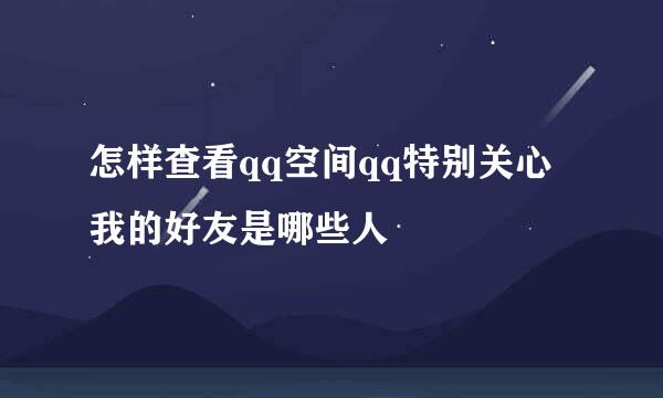 怎样查看qq空间qq特别关心我的好友是哪些人