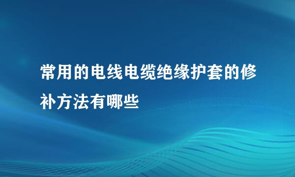 常用的电线电缆绝缘护套的修补方法有哪些