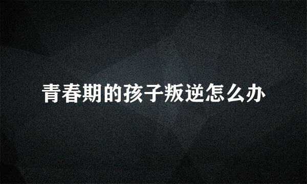 青春期的孩子叛逆怎么办