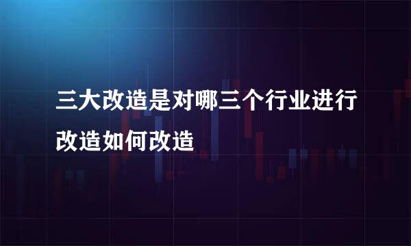 三大改造是对哪三个行业进行改造如何改造