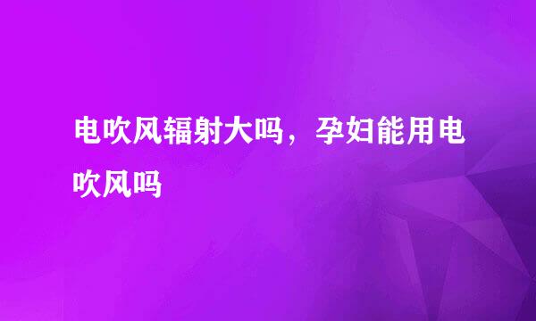 电吹风辐射大吗，孕妇能用电吹风吗