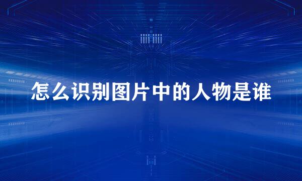 怎么识别图片中的人物是谁