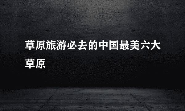 草原旅游必去的中国最美六大草原