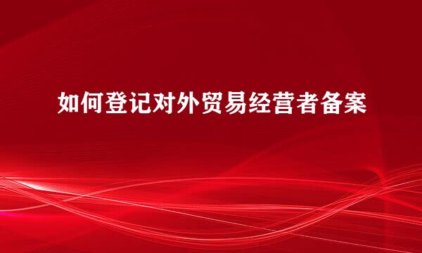 如何登记对外贸易经营者备案
