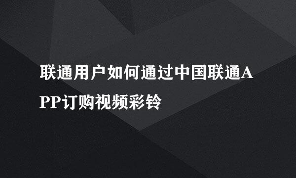 联通用户如何通过中国联通APP订购视频彩铃