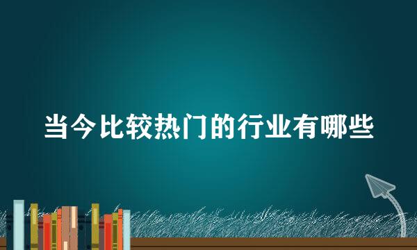当今比较热门的行业有哪些