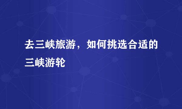 去三峡旅游，如何挑选合适的三峡游轮