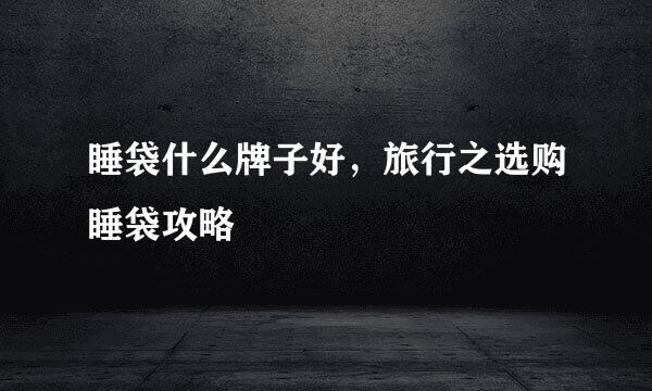 睡袋什么牌子好，旅行之选购睡袋攻略