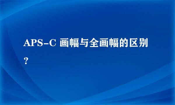 APS-C 画幅与全画幅的区别？