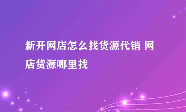 新开网店怎么找货源代销 网店货源哪里找
