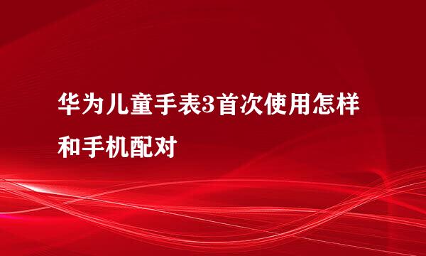 华为儿童手表3首次使用怎样和手机配对