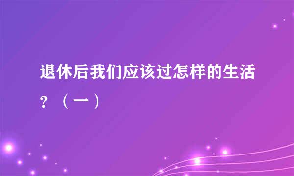 退休后我们应该过怎样的生活？（一）
