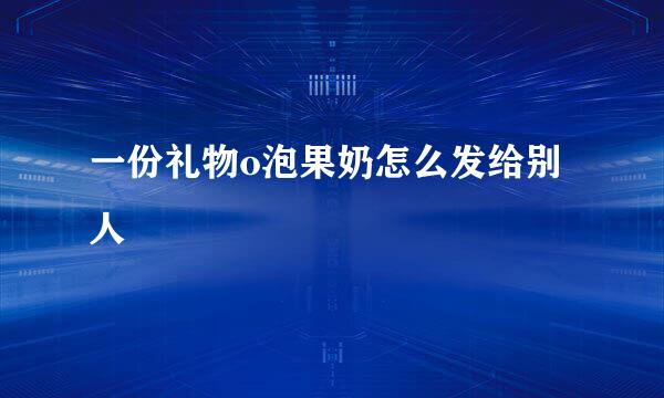 一份礼物o泡果奶怎么发给别人