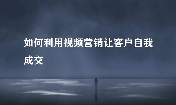 如何利用视频营销让客户自我成交